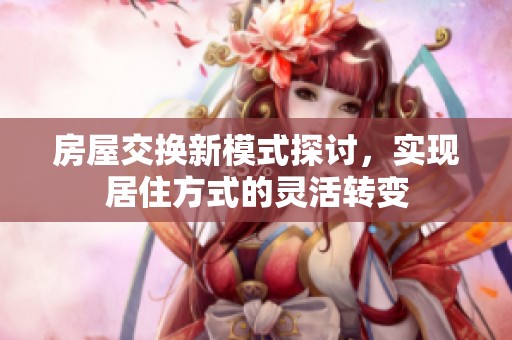 房屋交换新模式探讨，实现居住方式的灵活转变