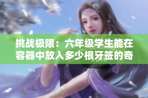挑战极限：六年级学生能在容器中放入多少根牙签的奇趣实验