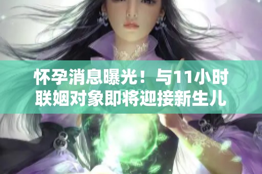 怀孕消息曝光！与11小时联姻对象即将迎接新生儿