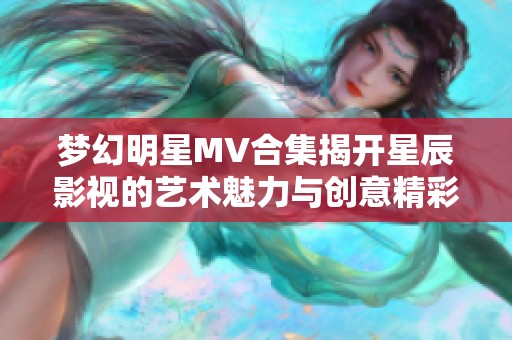 梦幻明星MV合集揭开星辰影视的艺术魅力与创意精彩
