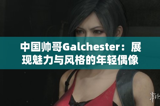 中国帅哥Galchester：展现魅力与风格的年轻偶像