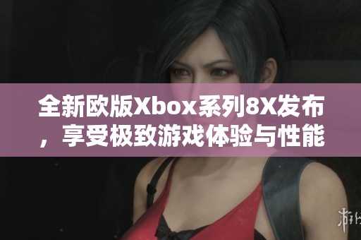 全新欧版Xbox系列8X发布，享受极致游戏体验与性能升级