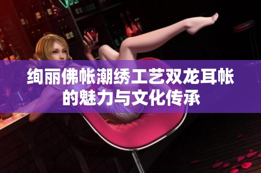 绚丽佛帐潮绣工艺双龙耳帐的魅力与文化传承