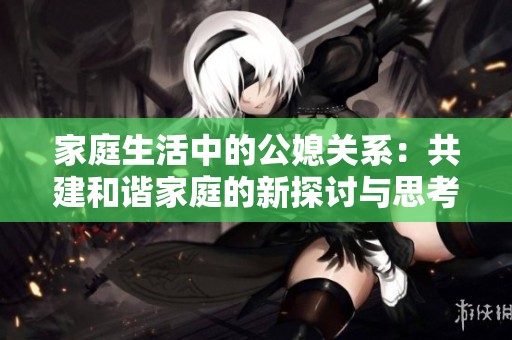家庭生活中的公媳关系：共建和谐家庭的新探讨与思考