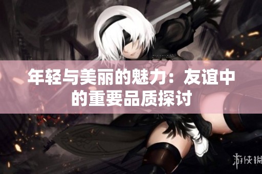 年轻与美丽的魅力：友谊中的重要品质探讨