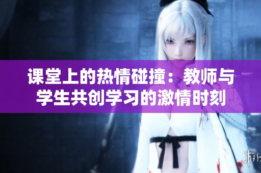 课堂上的热情碰撞：教师与学生共创学习的激情时刻