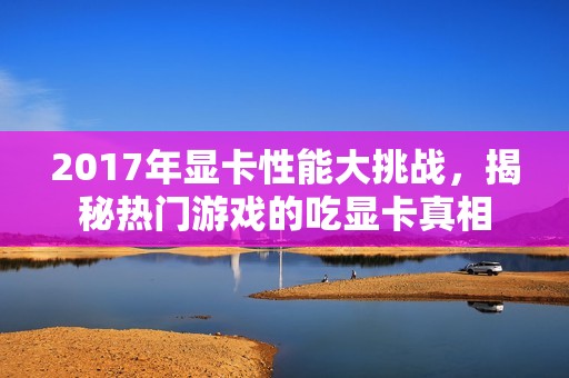 2017年显卡性能大挑战，揭秘热门游戏的吃显卡真相