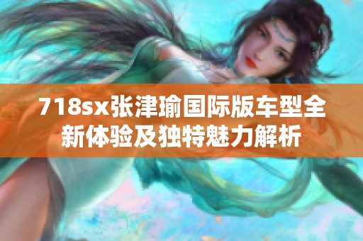 718sx张津瑜国际版车型全新体验及独特魅力解析