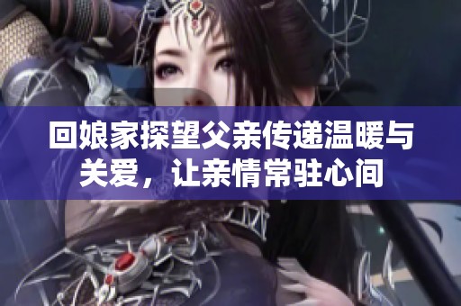 回娘家探望父亲传递温暖与关爱，让亲情常驻心间
