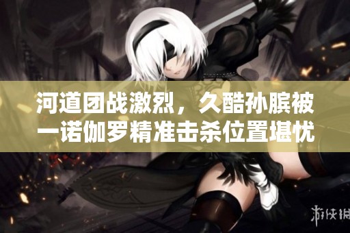 河道团战激烈，久酷孙膑被一诺伽罗精准击杀位置堪忧