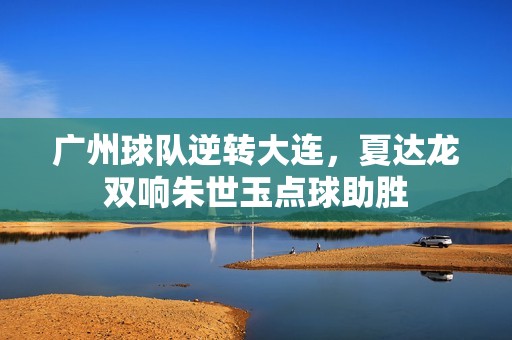 广州球队逆转大连，夏达龙双响朱世玉点球助胜