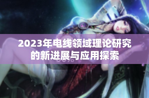 2023年电线领域理论研究的新进展与应用探索