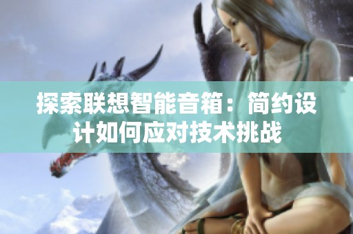 探索联想智能音箱：简约设计如何应对技术挑战