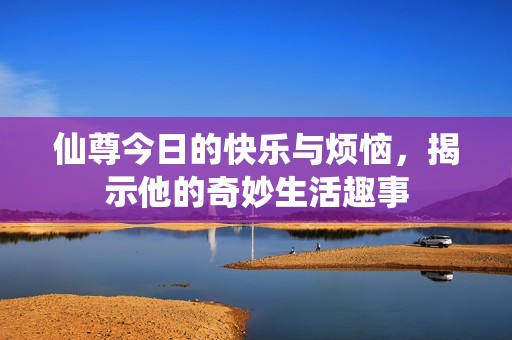 仙尊今日的快乐与烦恼，揭示他的奇妙生活趣事