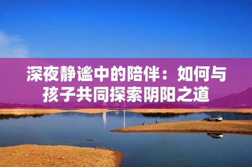 深夜静谧中的陪伴：如何与孩子共同探索阴阳之道
