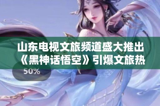 山东电视文旅频道盛大推出《黑神话悟空》引爆文旅热潮