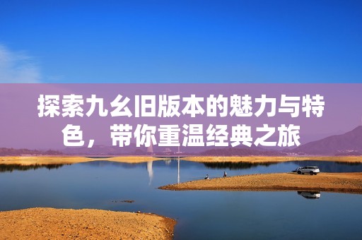 探索九幺旧版本的魅力与特色，带你重温经典之旅