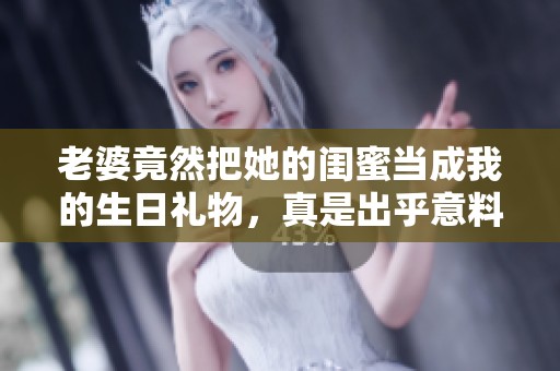 老婆竟然把她的闺蜜当成我的生日礼物，真是出乎意料！