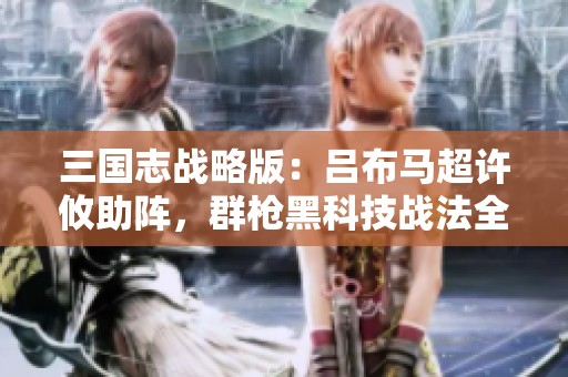 三国志战略版：吕布马超许攸助阵，群枪黑科技战法全新搭配解析