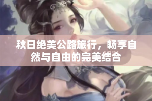 秋日绝美公路旅行，畅享自然与自由的完美结合