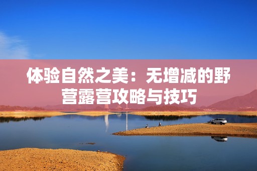 体验自然之美：无增减的野营露营攻略与技巧