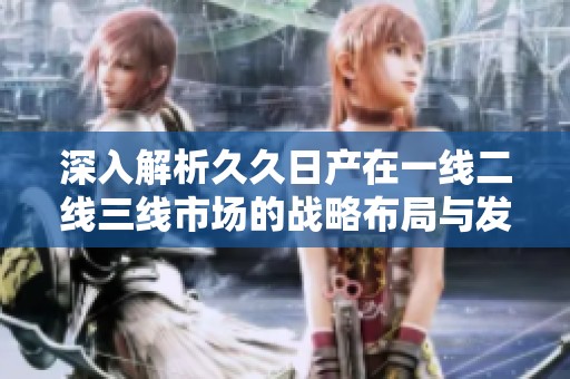 深入解析久久日产在一线二线三线市场的战略布局与发展现状