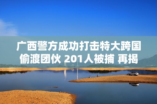 广西警方成功打击特大跨国偷渡团伙 201人被捕 再揭偷渡黑幕