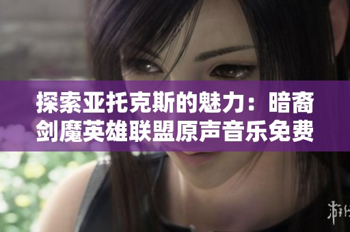 探索亚托克斯的魅力：暗裔剑魔英雄联盟原声音乐免费播放指南