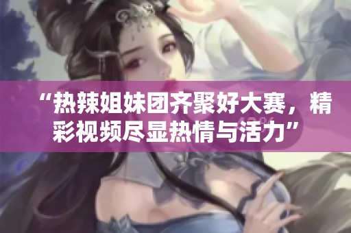 “热辣姐妹团齐聚好大赛，精彩视频尽显热情与活力”
