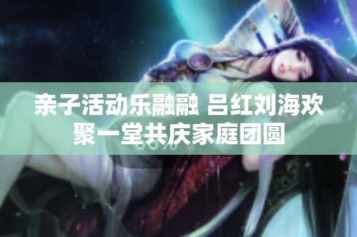 亲子活动乐融融 吕红刘海欢聚一堂共庆家庭团圆