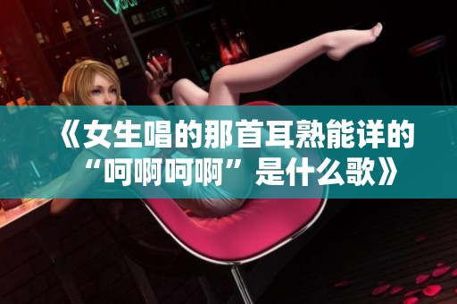《女生唱的那首耳熟能详的“呵啊呵啊”是什么歌》