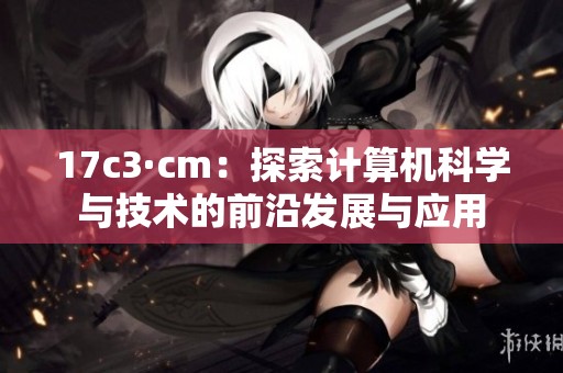 17c3·cm：探索计算机科学与技术的前沿发展与应用