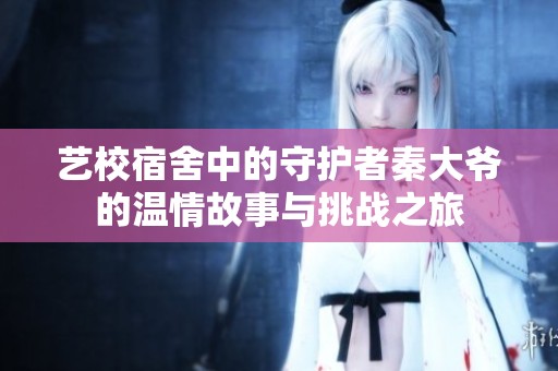 艺校宿舍中的守护者秦大爷的温情故事与挑战之旅