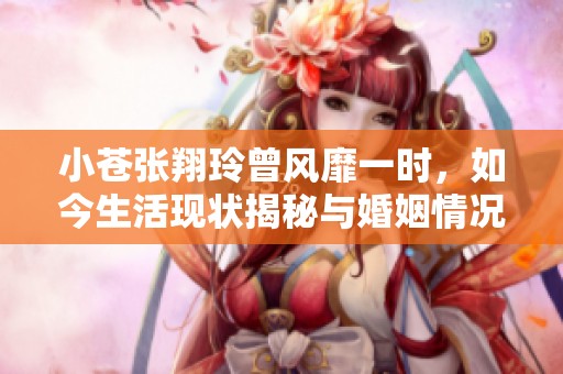 小苍张翔玲曾风靡一时，如今生活现状揭秘与婚姻情况分析