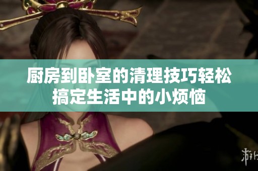厨房到卧室的清理技巧轻松搞定生活中的小烦恼