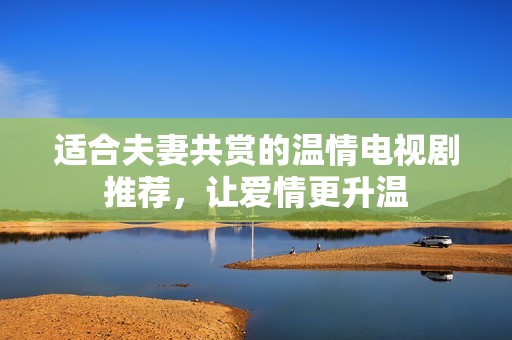 适合夫妻共赏的温情电视剧推荐，让爱情更升温