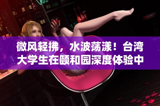 微风轻拂，水波荡漾！台湾大学生在颐和园深度体验中华传统文化的魅力