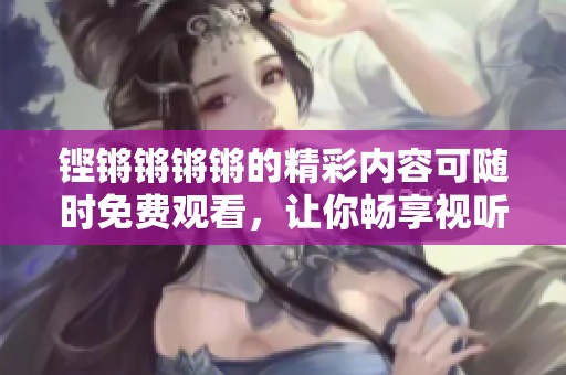 铿锵锵锵锵的精彩内容可随时免费观看，让你畅享视听盛宴