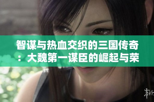 智谋与热血交织的三国传奇：大魏第一谋臣的崛起与荣耀