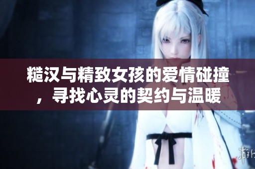 糙汉与精致女孩的爱情碰撞，寻找心灵的契约与温暖