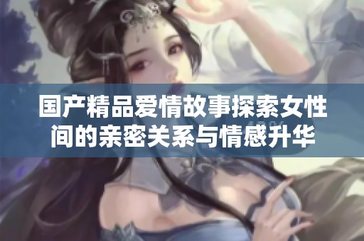 国产精品爱情故事探索女性间的亲密关系与情感升华