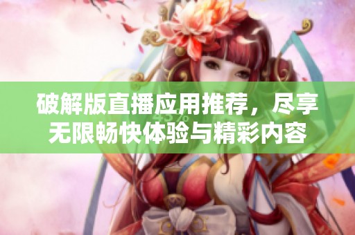 破解版直播应用推荐，尽享无限畅快体验与精彩内容