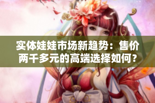 实体娃娃市场新趋势：售价两千多元的高端选择如何？