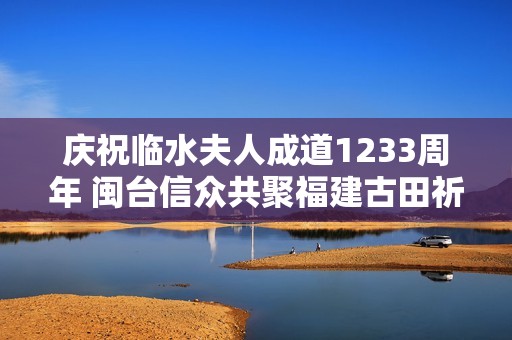 庆祝临水夫人成道1233周年 闽台信众共聚福建古田祈愿安康