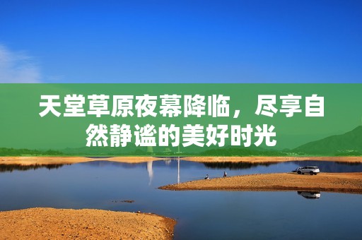 天堂草原夜幕降临，尽享自然静谧的美好时光