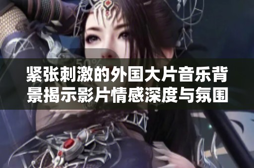紧张刺激的外国大片音乐背景揭示影片情感深度与氛围营造