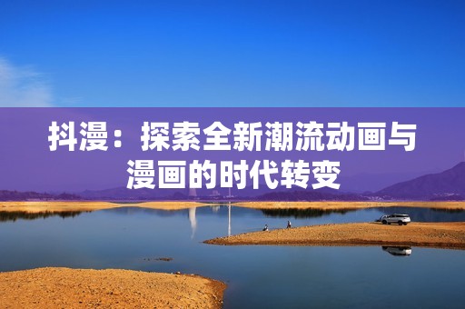 抖漫：探索全新潮流动画与漫画的时代转变