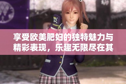 享受欧美肥妇的独特魅力与精彩表现，乐趣无限尽在其中