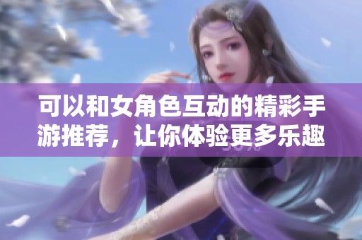 可以和女角色互动的精彩手游推荐，让你体验更多乐趣