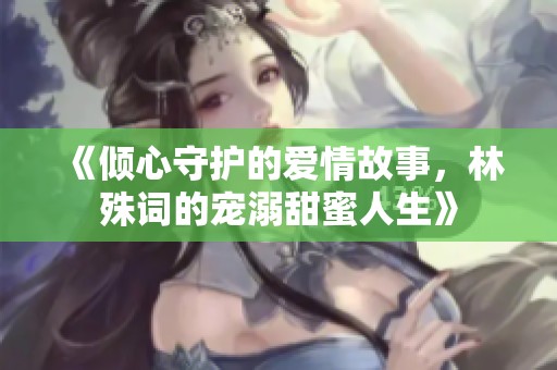 《倾心守护的爱情故事，林殊词的宠溺甜蜜人生》